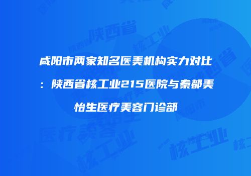 咸阳市两家知名医美机构实力对比：陕西省核工业215医院与秦都美怡生医疗美容门诊部