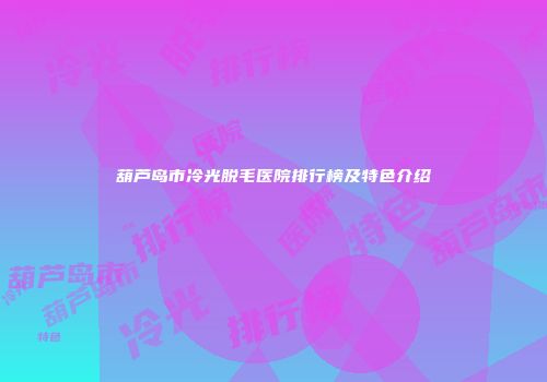 葫芦岛市冷光脱毛医院排行榜及特色介绍