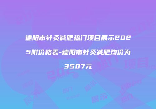 德阳市针灸减肥热门项目展示2025附价格表-德阳市针灸减肥均价为3507元
