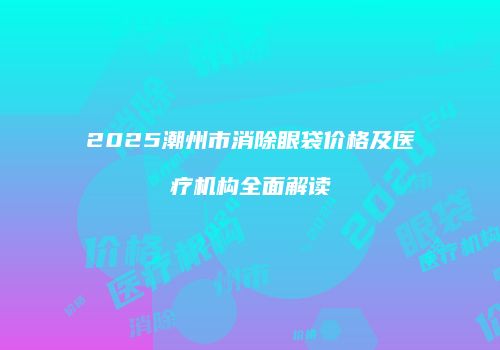 2025潮州市消除眼袋价格及医疗机构全面解读