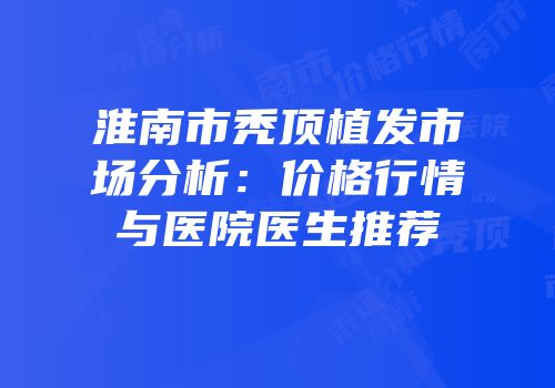 淮南市秃顶植发市场分析：价格行情与医院医生推荐