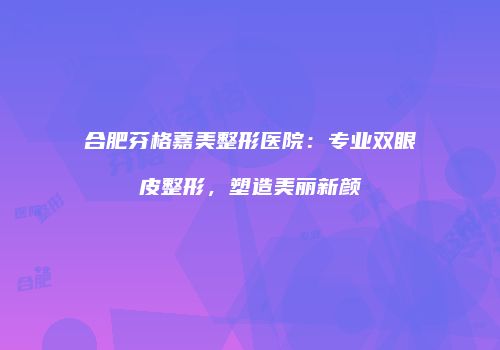 合肥芬格嘉美整形医院：专业双眼皮整形，塑造美丽新颜