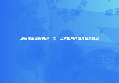 池州疤采医院费用一览：三家医院详细介绍及排名