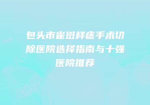 包头市雀斑样痣手术切除医院选择指南与十强医院推荐