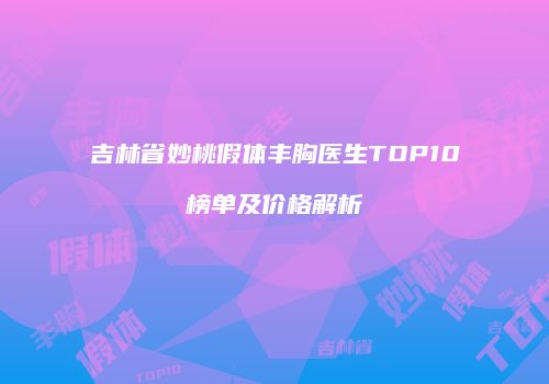 吉林省妙桃假体丰胸医生TOP10榜单及价格解析
