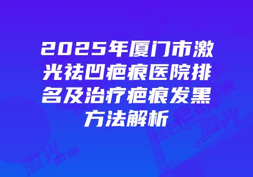 2025年厦门市激光祛凹疤痕医院排名及治疗疤痕发黑方法解析