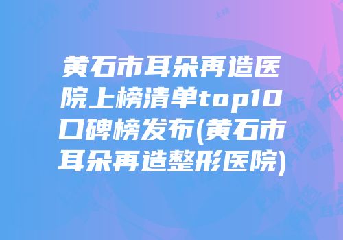 黄石市耳朵再造医院上榜清单top10口碑榜发布(黄石市耳朵再造整形医院)
