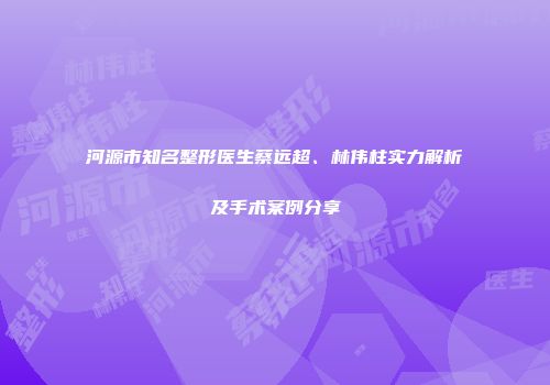 河源市知名整形医生蔡远超、林伟柱实力解析及手术案例分享