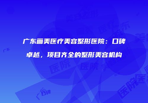 广东画美医疗美容整形医院：口碑卓越，项目齐全的整形美容机构