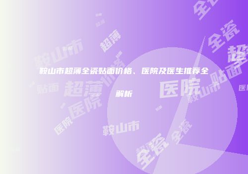 鞍山市超薄全瓷贴面价格、医院及医生推荐全解析