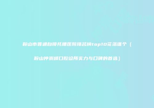 鞍山市普通自锁托槽医院排名榜top10花落谁个（鞍山仲崇峰口腔诊所实力与口碑的首选）