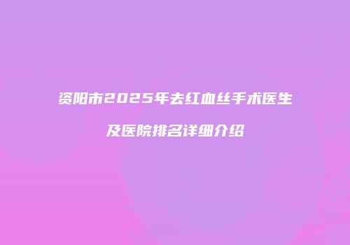 资阳市2025年去红血丝手术医生及医院排名详细介绍