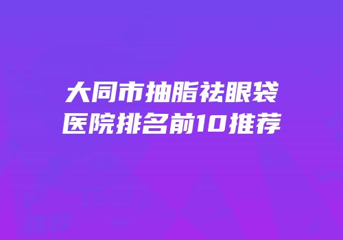 大同市抽脂祛眼袋医院排名前10推荐