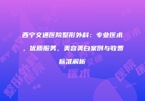 西宁交通医院整形外科：专业医术，优质服务，美容美白案例与收费标准解析