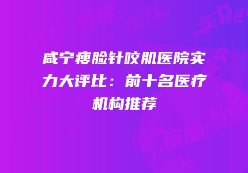 咸宁瘦脸针咬肌医院实力大评比：前十名医疗机构推荐