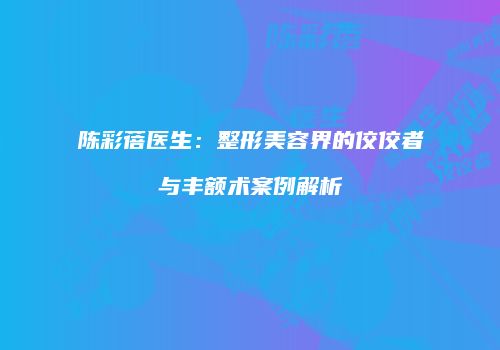 陈彩蓓医生：整形美容界的佼佼者与丰额术案例解析