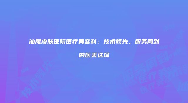 汕尾皮肤医院医疗美容科：技术领先，服务周到的医美选择