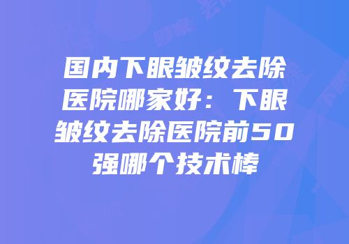 国内下眼皱纹去除医院哪家好：下眼皱纹去除医院前50强哪个技术棒