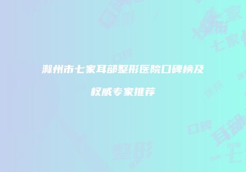 滁州市七家耳部整形医院口碑榜及权威专家推荐