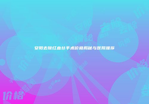安阳去除红血丝手术价格揭秘与医院推荐