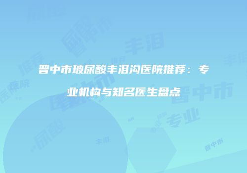 晋中市玻尿酸丰泪沟医院推荐：专业机构与知名医生盘点