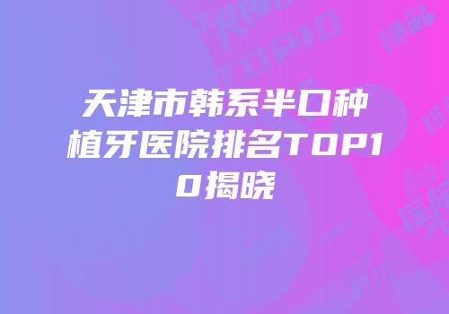 天津市韩系半口种植牙医院排名TOP10揭晓
