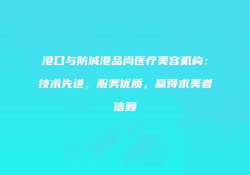 港口与防城港品尚医疗美容机构：技术先进，服务优质，赢得求美者信赖