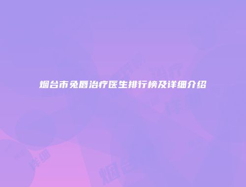 烟台市兔唇治疗医生排行榜及详细介绍