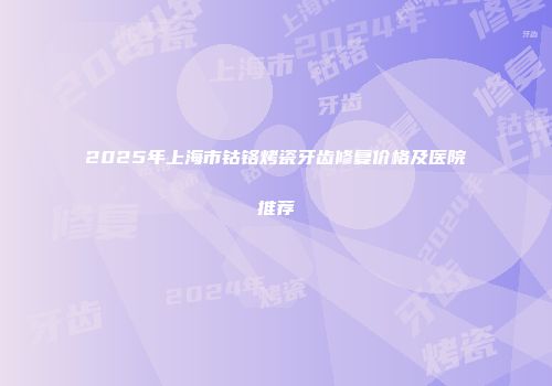 2025年上海市钴铬烤瓷牙齿修复价格及医院推荐