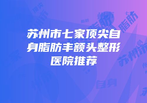 苏州市七家顶尖自身脂肪丰额头整形医院推荐