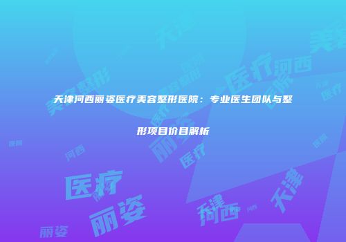 天津河西丽姿医疗美容整形医院：专业医生团队与整形项目价目解析