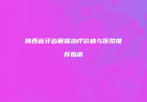 陕西省牙齿磨损治疗价格与医院推荐指南