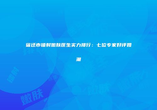 宿迁市镭射嫩肤医生实力排行：七位专家好评如潮