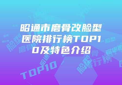 昭通市磨骨改脸型医院排行榜TOP10及特色介绍