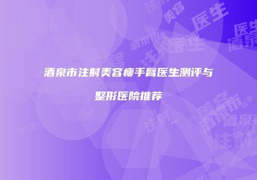 酒泉市注射美容瘦手臂医生测评与整形医院推荐