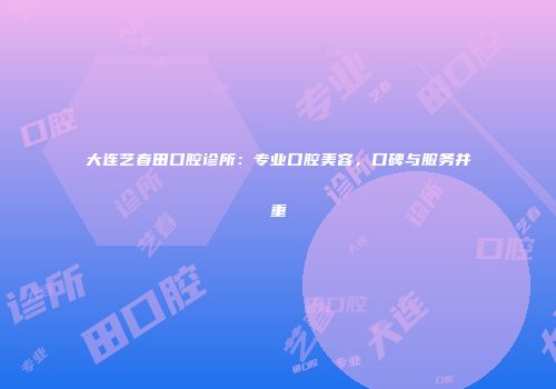 大连艺春田口腔诊所：专业口腔美容，口碑与服务并重