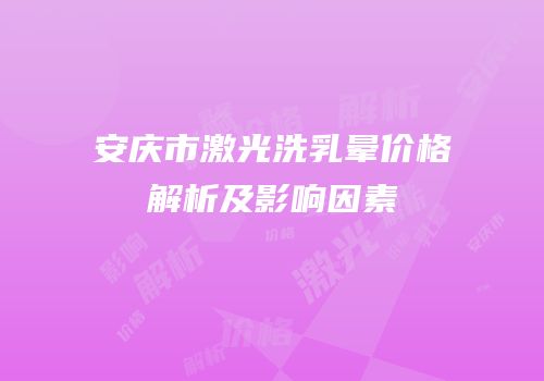 安庆市激光洗乳晕价格解析及影响因素