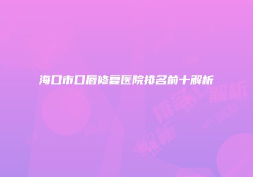 海口市口唇修复医院排名前十解析