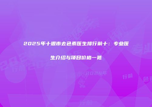 2025年十堰市去色素医生排行前十：专业医生介绍与项目价格一览