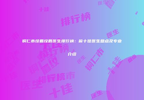 铜仁市纹眉纹唇医生排行榜：前十佳医生盘点及专业介绍