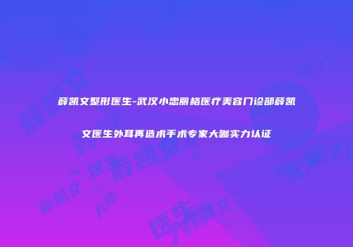 薛凯文整形医生-武汉小忠丽格医疗美容门诊部薛凯文医生外耳再造术手术专家大咖实力认证