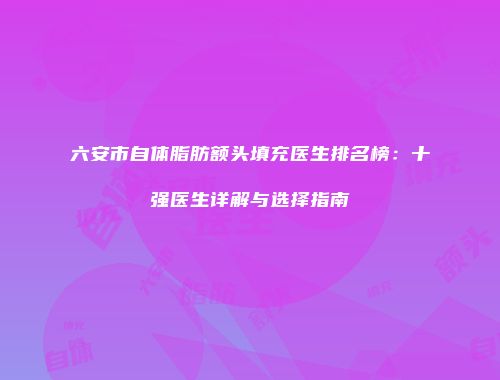 六安市自体脂肪额头填充医生排名榜：十强医生详解与选择指南