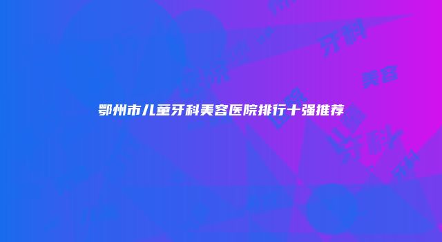 鄂州市儿童牙科美容医院排行十强推荐