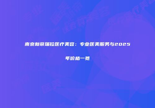 南京新帝瑞拉医疗美容：专业医美服务与2025年价格一览