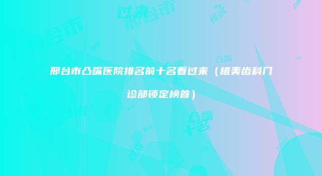 邢台市凸嘴医院排名前十名看过来（植美齿科门诊部锁定榜首）