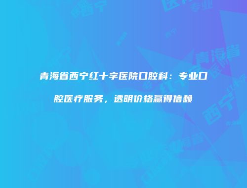青海省西宁红十字医院口腔科：专业口腔医疗服务，透明价格赢得信赖