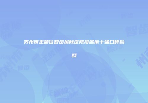 苏州市正颌位智齿拔除医院排名前十强口碑揭晓