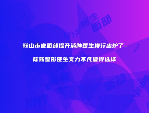 鞍山市做面部提升消肿医生排行出炉了-陈新整形医生实力不凡值得选择