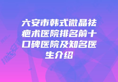 六安市韩式微晶祛疤术医院排名前十口碑医院及知名医生介绍