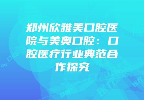 郑州欣雅美口腔医院与美奥口腔：口腔医疗行业典范合作探究
